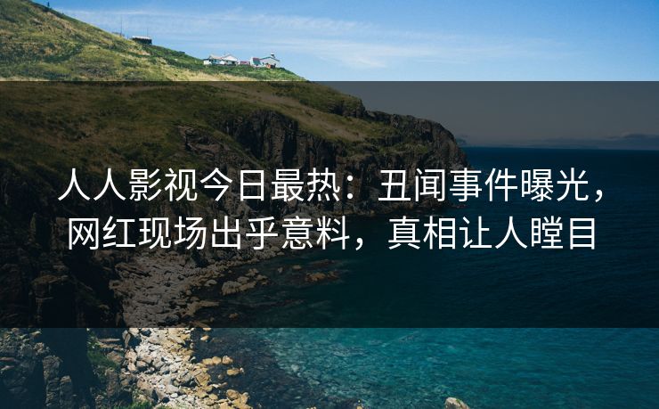 人人影视今日最热：丑闻事件曝光，网红现场出乎意料，真相让人瞠目