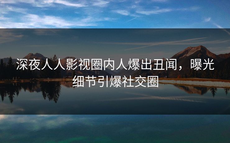 深夜人人影视圈内人爆出丑闻，曝光细节引爆社交圈