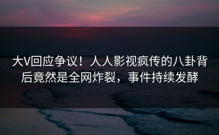 大V回应争议！人人影视疯传的八卦背后竟然是全网炸裂，事件持续发酵