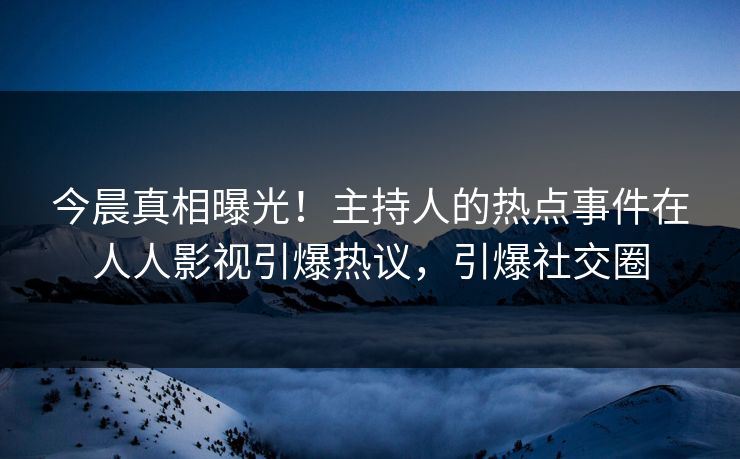 今晨真相曝光！主持人的热点事件在人人影视引爆热议，引爆社交圈