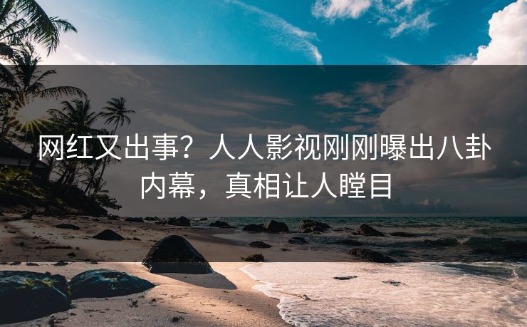网红又出事？人人影视刚刚曝出八卦内幕，真相让人瞠目