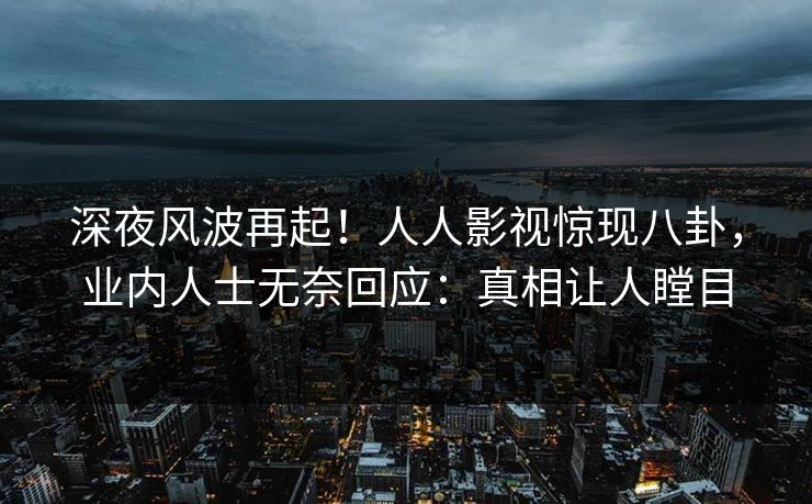 深夜风波再起！人人影视惊现八卦，业内人士无奈回应：真相让人瞠目