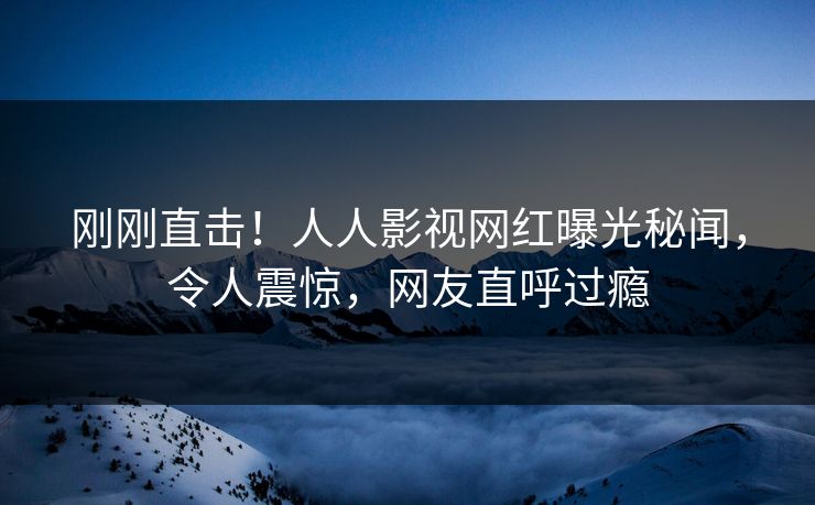 刚刚直击！人人影视网红曝光秘闻，令人震惊，网友直呼过瘾