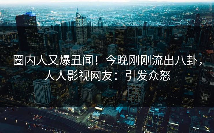 圈内人又爆丑闻！今晚刚刚流出八卦，人人影视网友：引发众怒