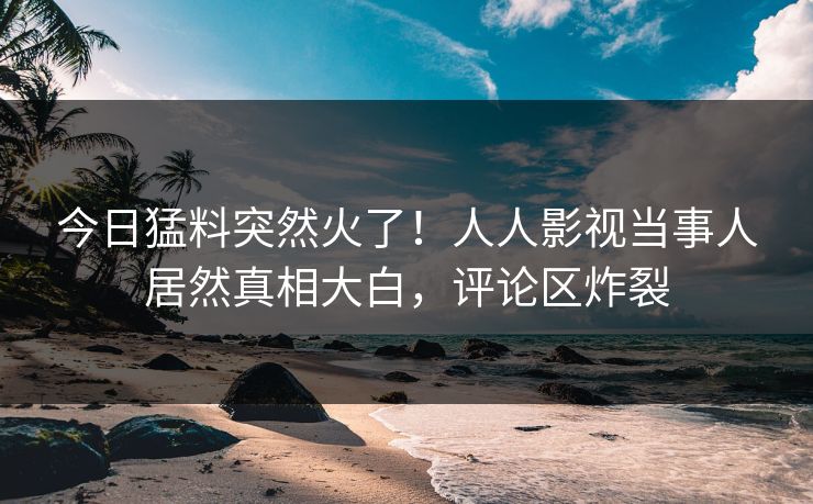 今日猛料突然火了!人人影视当事人居然真相大白,评论区炸裂 今日猛料突然火了!人人影视当事人居然真相大白,评论区炸裂