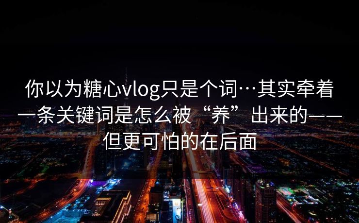 你以为糖心vlog只是个词…其实牵着一条关键词是怎么被“养”出来的——但更可怕的在后面