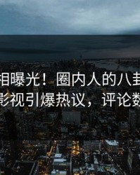 实时真相曝光！圈内人的八卦事件在人人影视引爆热议，评论数破万