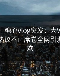 【爆料】糖心vlog突发：大V中午参与花絮，热议不止席卷全网引发粉丝狂欢