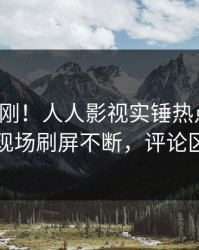 今日刚刚！人人影视实锤热点事件，网红现场刷屏不断，评论区炸裂
