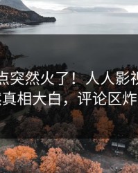 昨晚热点突然火了！人人影视明星居然真相大白，评论区炸裂