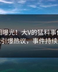 实时真相曝光！大V的猛料事件在人人影视引爆热议，事件持续发酵