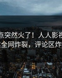 今日热点突然火了！人人影视网红居然全网炸裂，评论区炸裂