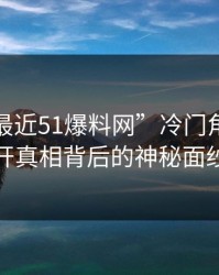 揭秘“最近51爆料网”冷门角度，揭开真相背后的神秘面纱