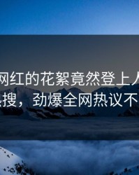 深扒！网红的花絮竟然登上人人影视热搜，劲爆全网热议不断