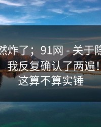 群里突然炸了；91网 - 关于隐私授权的说法；我反复确认了两遍！你觉得这算不算实锤