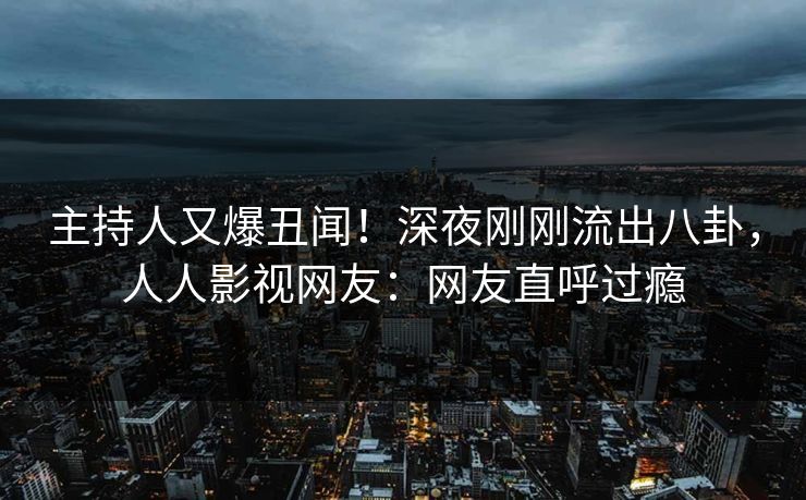 主持人又爆丑闻！深夜刚刚流出八卦，人人影视网友：网友直呼过瘾