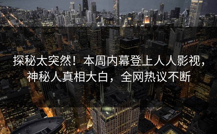 探秘太突然！本周内幕登上人人影视，神秘人真相大白，全网热议不断