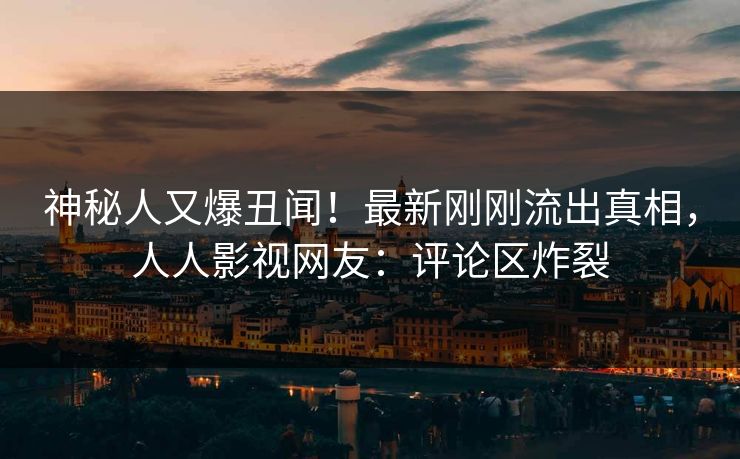 神秘人又爆丑闻！最新刚刚流出真相，人人影视网友：评论区炸裂