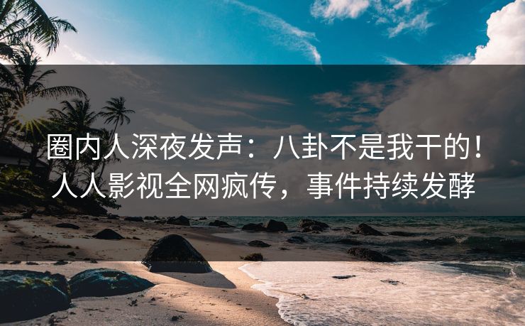 圈内人深夜发声：八卦不是我干的！人人影视全网疯传，事件持续发酵