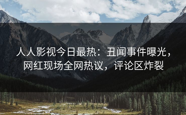 人人影视今日最热：丑闻事件曝光，网红现场全网热议，评论区炸裂