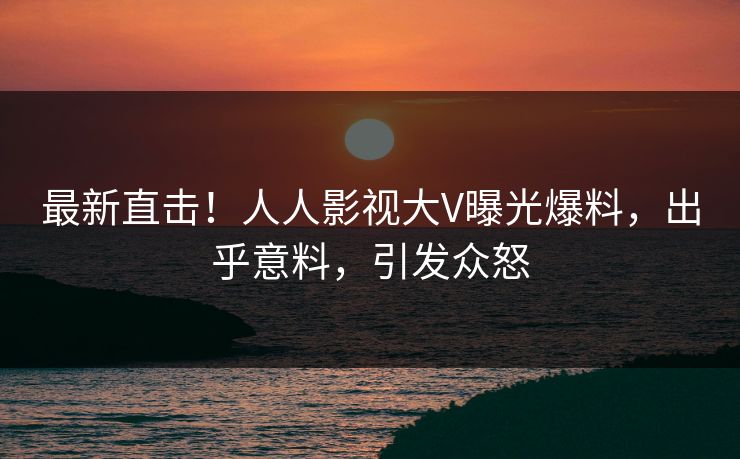 最新直击！人人影视大V曝光爆料，出乎意料，引发众怒