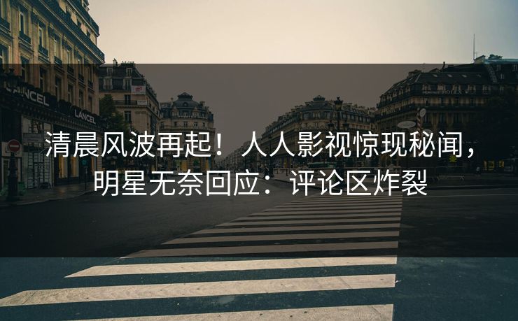 清晨风波再起！人人影视惊现秘闻，明星无奈回应：评论区炸裂