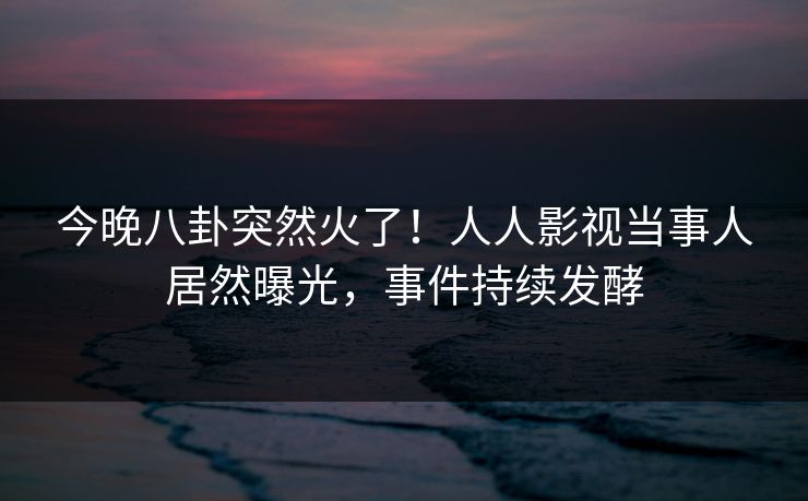 今晚八卦突然火了！人人影视当事人居然曝光，事件持续发酵