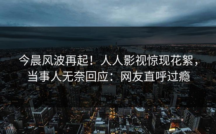 今晨风波再起！人人影视惊现花絮，当事人无奈回应：网友直呼过瘾