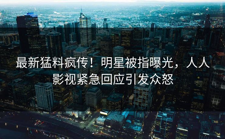 最新猛料疯传！明星被指曝光，人人影视紧急回应引发众怒