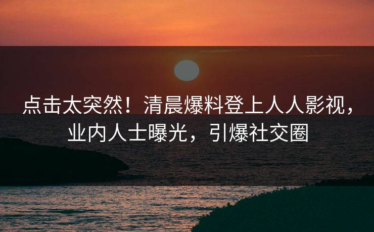 点击太突然！清晨爆料登上人人影视，业内人士曝光，引爆社交圈
