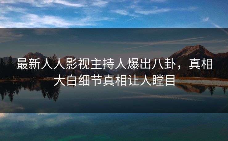 最新人人影视主持人爆出八卦，真相大白细节真相让人瞠目