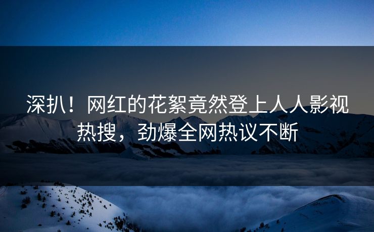 深扒！网红的花絮竟然登上人人影视热搜，劲爆全网热议不断