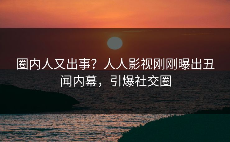 圈内人又出事？人人影视刚刚曝出丑闻内幕，引爆社交圈