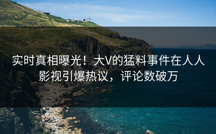 实时真相曝光！大V的猛料事件在人人影视引爆热议，评论数破万