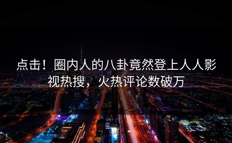 点击！圈内人的八卦竟然登上人人影视热搜，火热评论数破万