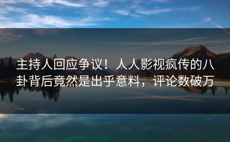 主持人回应争议！人人影视疯传的八卦背后竟然是出乎意料，评论数破万