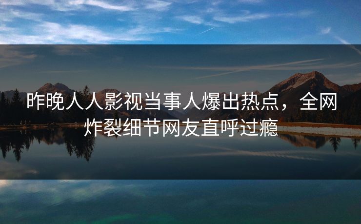 昨晚人人影视当事人爆出热点，全网炸裂细节网友直呼过瘾
