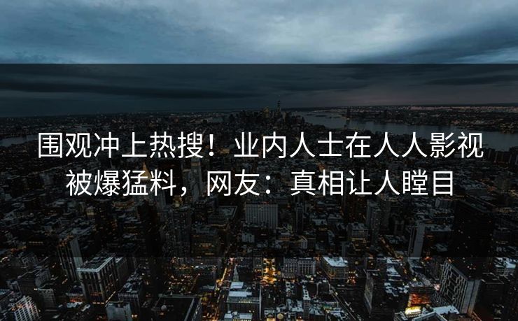 围观冲上热搜！业内人士在人人影视被爆猛料，网友：真相让人瞠目