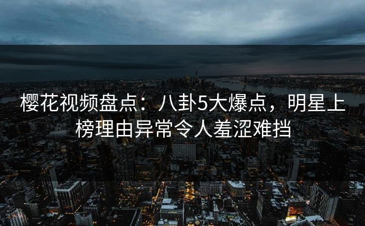 樱花视频盘点：八卦5大爆点，明星上榜理由异常令人羞涩难挡