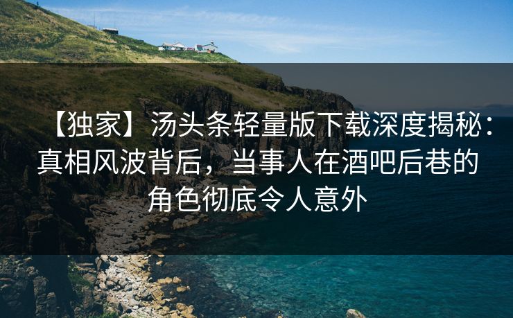 【独家】汤头条轻量版下载深度揭秘：真相风波背后，当事人在酒吧后巷的角色彻底令人意外