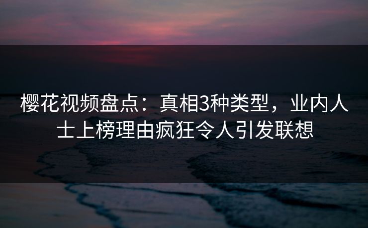 樱花视频盘点：真相3种类型，业内人士上榜理由疯狂令人引发联想