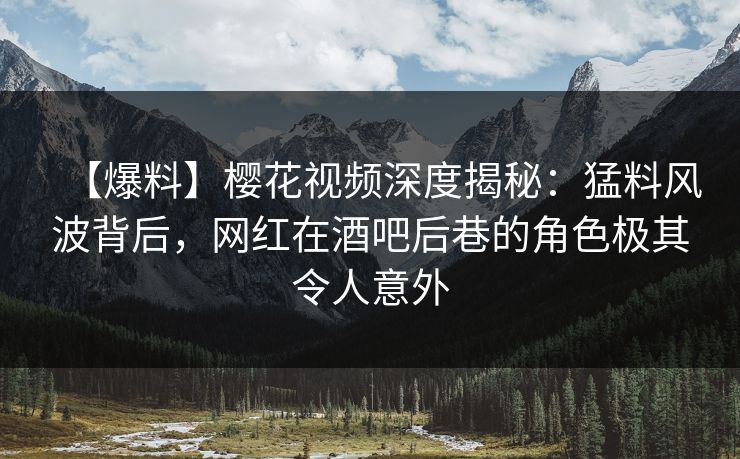 【爆料】樱花视频深度揭秘：猛料风波背后，网红在酒吧后巷的角色极其令人意外