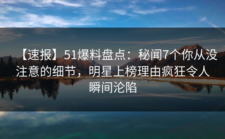 【速报】51爆料盘点：秘闻7个你从没注意的细节，明星上榜理由疯狂令人瞬间沦陷