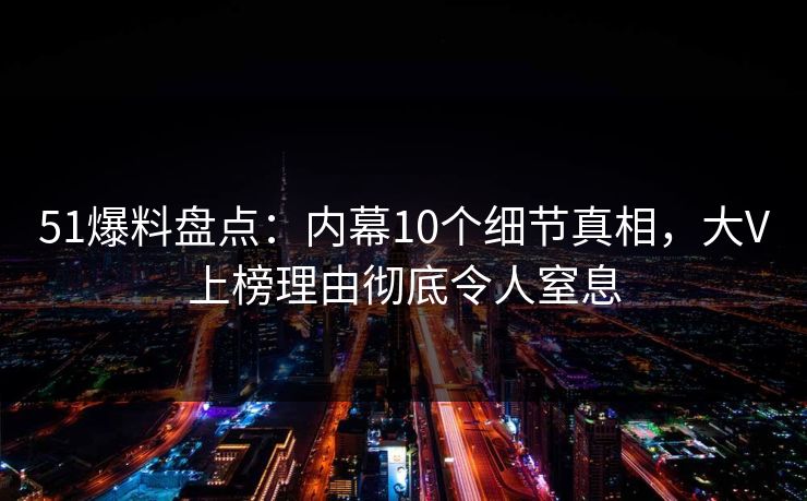 51爆料盘点：内幕10个细节真相，大V上榜理由彻底令人窒息