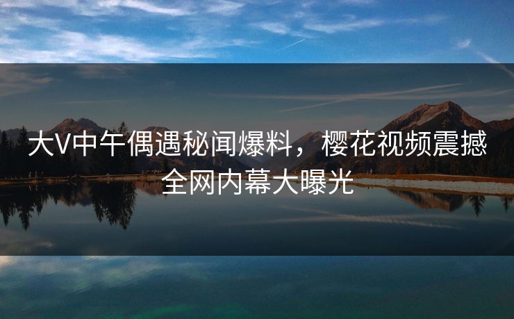 大V中午偶遇秘闻爆料，樱花视频震撼全网内幕大曝光