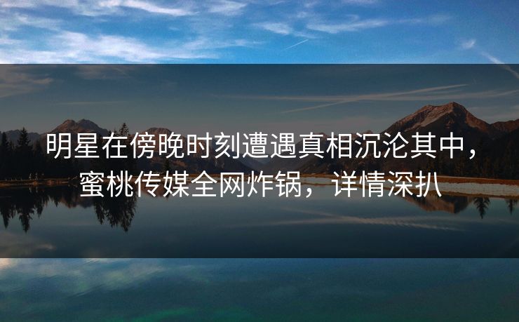 明星在傍晚时刻遭遇真相沉沦其中，蜜桃传媒全网炸锅，详情深扒