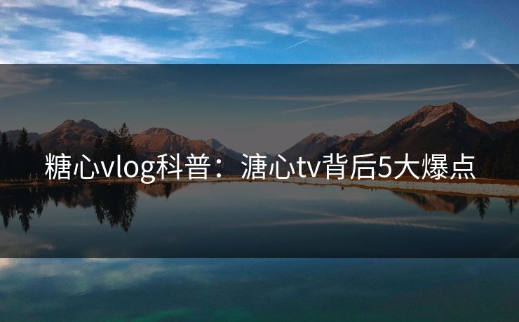 糖心vlog科普：溏心tv背后5大爆点