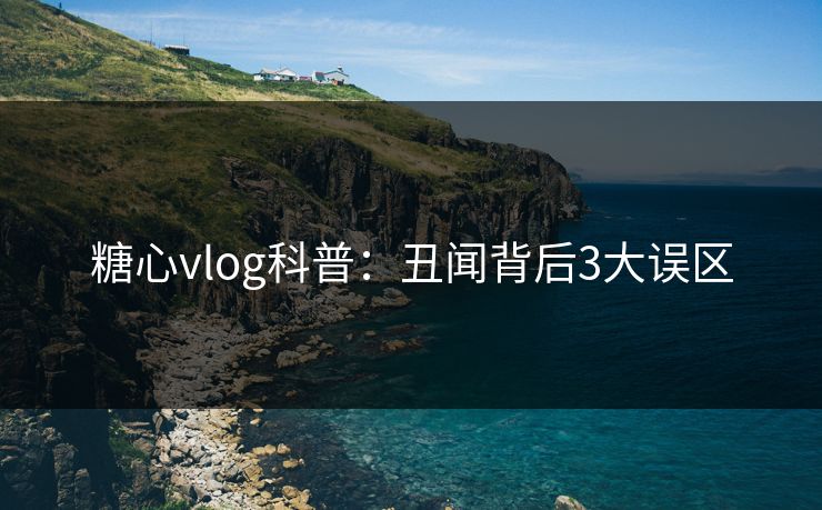 糖心vlog科普：丑闻背后3大误区