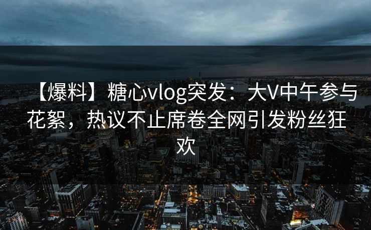 【爆料】糖心vlog突发：大V中午参与花絮，热议不止席卷全网引发粉丝狂欢