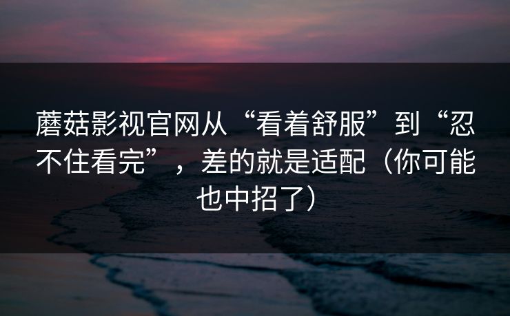 蘑菇影视官网从“看着舒服”到“忍不住看完”，差的就是适配（你可能也中招了）